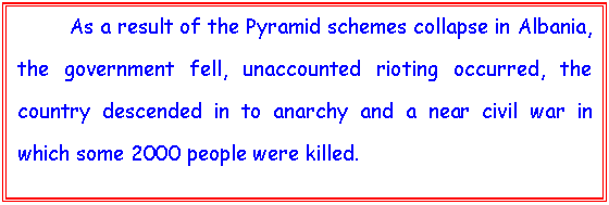 Text Box: 	As a result of the Pyramid schemes collapse in Albania, the government fell, unaccounted rioting occurred, the country descended in to anarchy and a near civil war in which some 2000 people were killed. 